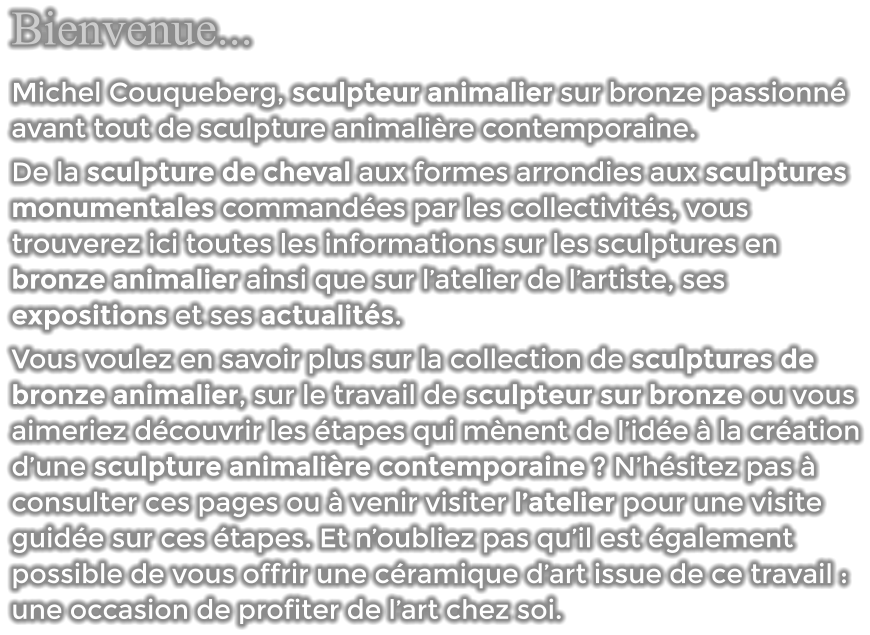 Bienvenue... Michel Couqueberg, sculpteur animalier sur bronze passionné avant tout de sculpture animalière contemporaine.  De la sculpture de cheval aux formes arrondies aux sculptures monumentales commandées par les collectivités, vous trouverez ici toutes les informations sur les sculptures en bronze animalier ainsi que sur l’atelier de l’artiste, ses expositions et ses actualités. Vous voulez en savoir plus sur la collection de sculptures de bronze animalier, sur le travail de sculpteur sur bronze ou vous aimeriez découvrir les étapes qui mènent de l’idée à la création d’une sculpture animalière contemporaine ? N’hésitez pas à consulter ces pages ou à venir visiter l’atelier pour une visite guidée sur ces étapes. Et n’oubliez pas qu’il est également possible de vous offrir une céramique d’art issue de ce travail : une occasion de profiter de l’art chez soi.